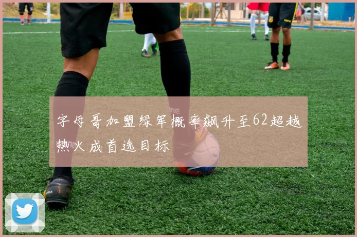 字母哥加盟绿军概率飙升至62超越热火成首选目标