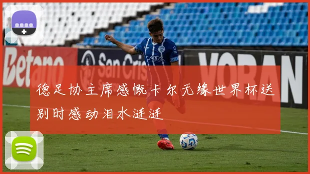 德足协主席感慨卡尔无缘世界杯送别时感动泪水涟涟