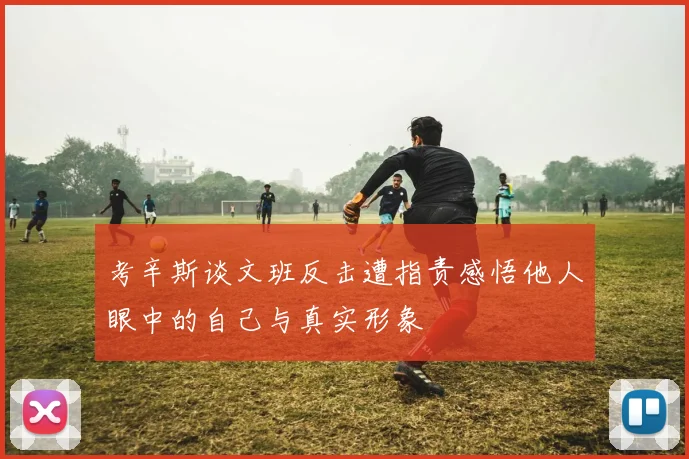 考辛斯谈文班反击遭指责感悟他人眼中的自己与真实形象