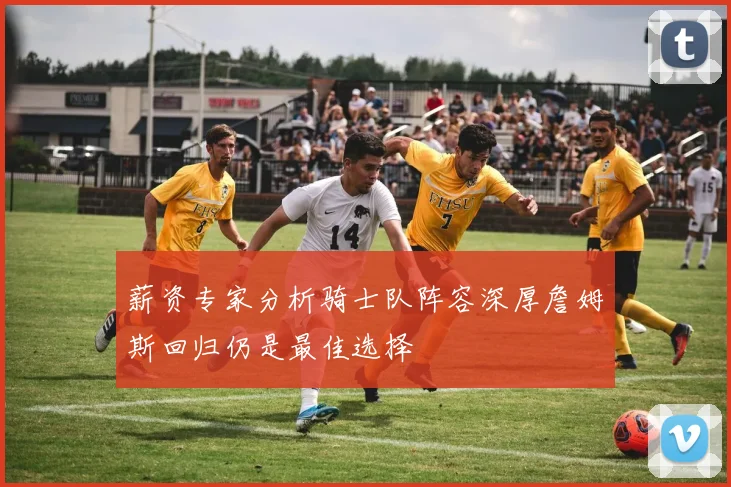 薪资专家分析骑士队阵容深厚詹姆斯回归仍是最佳选择